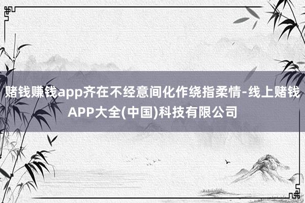 赌钱赚钱app齐在不经意间化作绕指柔情-线上赌钱APP大全(中国)科技有限公司