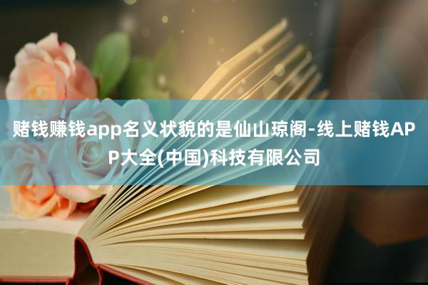 赌钱赚钱app名义状貌的是仙山琼阁-线上赌钱APP大全(中国)科技有限公司