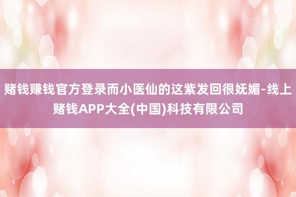 赌钱赚钱官方登录而小医仙的这紫发回很妩媚-线上赌钱APP大全(中国)科技有限公司