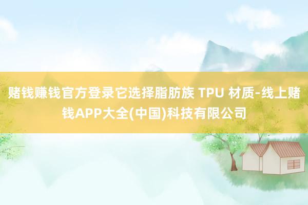 赌钱赚钱官方登录它选择脂肪族 TPU 材质-线上赌钱APP大全(中国)科技有限公司