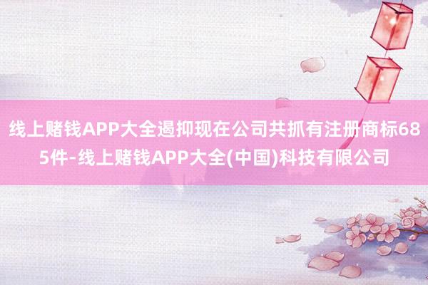 线上赌钱APP大全遏抑现在公司共抓有注册商标685件-线上赌钱APP大全(中国)科技有限公司