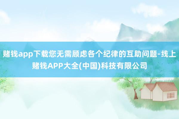 赌钱app下载您无需顾虑各个纪律的互助问题-线上赌钱APP大全(中国)科技有限公司