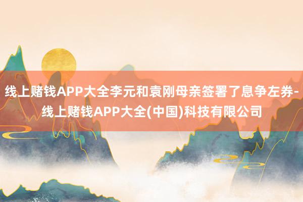 线上赌钱APP大全李元和袁刚母亲签署了息争左券-线上赌钱APP大全(中国)科技有限公司
