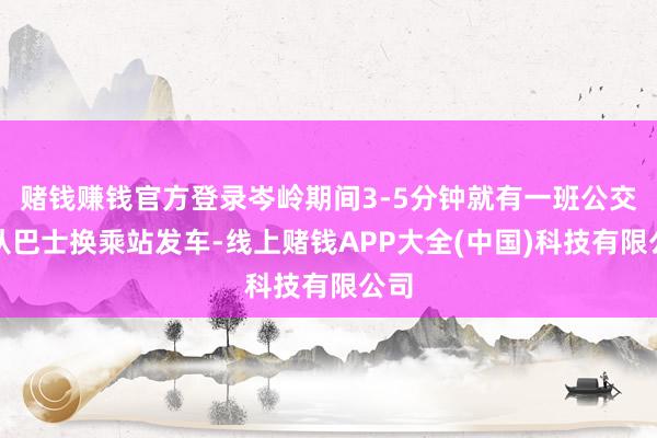 赌钱赚钱官方登录岑岭期间3-5分钟就有一班公交车从巴士换乘站发车-线上赌钱APP大全(中国)科技有限公司