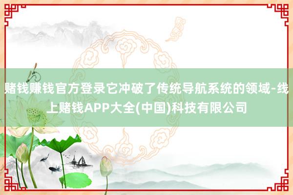赌钱赚钱官方登录它冲破了传统导航系统的领域-线上赌钱APP大全(中国)科技有限公司