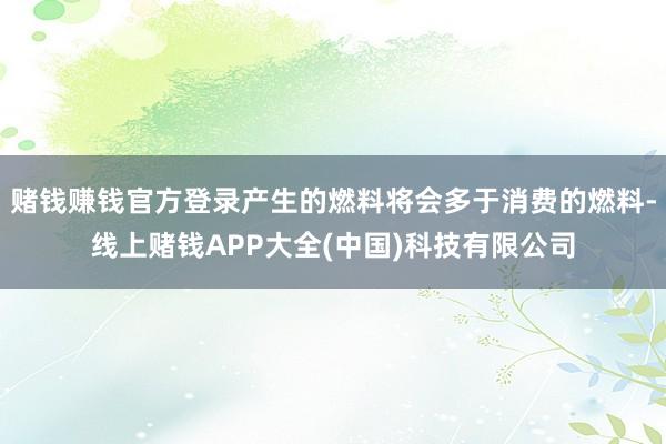 赌钱赚钱官方登录产生的燃料将会多于消费的燃料-线上赌钱APP大全(中国)科技有限公司