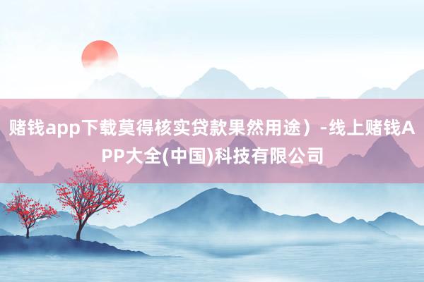 赌钱app下载莫得核实贷款果然用途）-线上赌钱APP大全(中国)科技有限公司