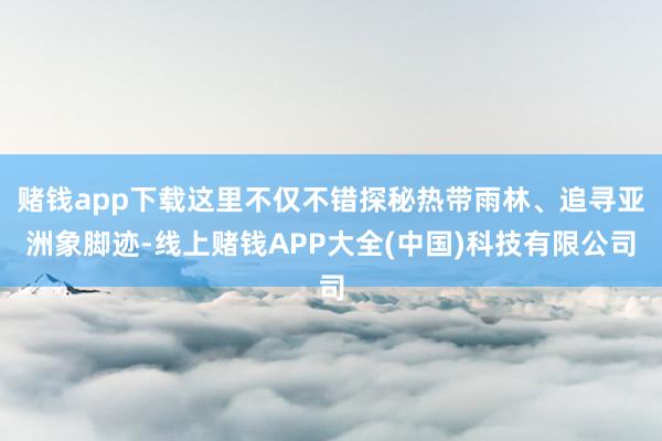 赌钱app下载这里不仅不错探秘热带雨林、追寻亚洲象脚迹-线上赌钱APP大全(中国)科技有限公司