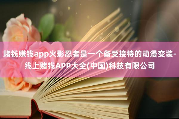 赌钱赚钱app火影忍者是一个备受接待的动漫变装-线上赌钱APP大全(中国)科技有限公司