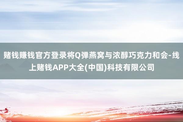 赌钱赚钱官方登录将Q弹燕窝与浓醇巧克力和会-线上赌钱APP大全(中国)科技有限公司