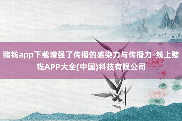 赌钱app下载增强了传播的感染力与传播力-线上赌钱APP大全(中国)科技有限公司