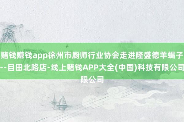 赌钱赚钱app徐州市厨师行业协会走进隆盛德羊蝎子--目田北路店-线上赌钱APP大全(中国)科技有限公司
