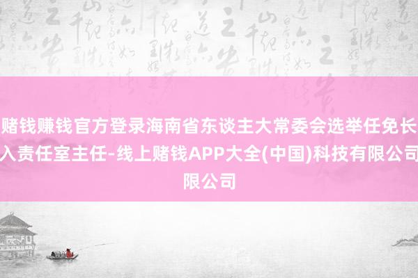赌钱赚钱官方登录海南省东谈主大常委会选举任免长入责任室主任-线上赌钱APP大全(中国)科技有限公司