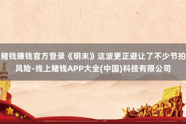 赌钱赚钱官方登录《明末》这波更正避让了不少节拍风险-线上赌钱APP大全(中国)科技有限公司