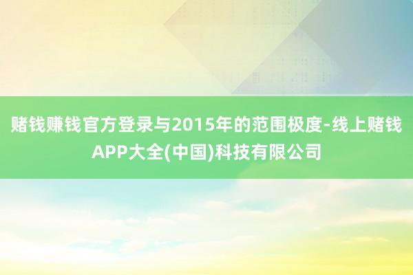 赌钱赚钱官方登录与2015年的范围极度-线上赌钱APP大全(中国)科技有限公司