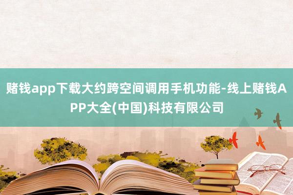 赌钱app下载大约跨空间调用手机功能-线上赌钱APP大全(中国)科技有限公司