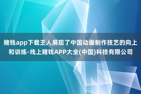 赌钱app下载王人展现了中国动画制作技艺的向上和训练-线上赌钱APP大全(中国)科技有限公司