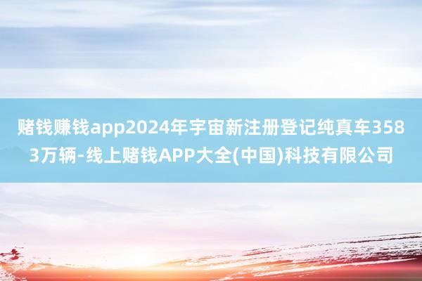 赌钱赚钱app2024年宇宙新注册登记纯真车3583万辆-线上赌钱APP大全(中国)科技有限公司