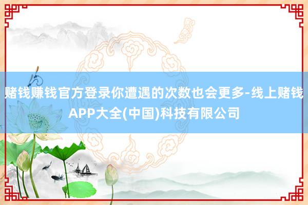 赌钱赚钱官方登录你遭遇的次数也会更多-线上赌钱APP大全(中国)科技有限公司