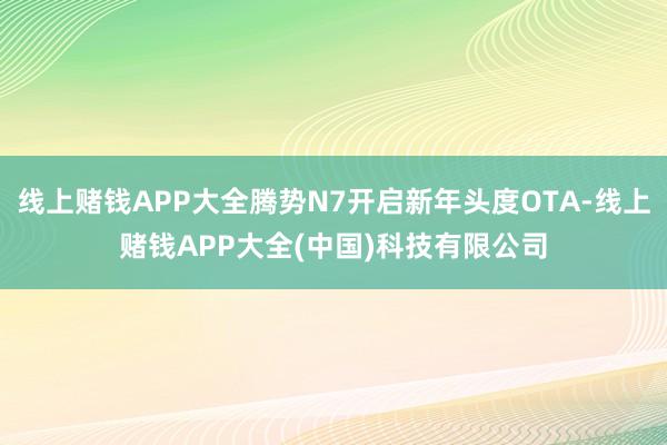 线上赌钱APP大全腾势N7开启新年头度OTA-线上赌钱APP大全(中国)科技有限公司