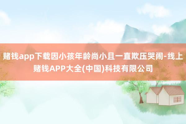 赌钱app下载因小孩年龄尚小且一直欺压哭闹-线上赌钱APP大全(中国)科技有限公司