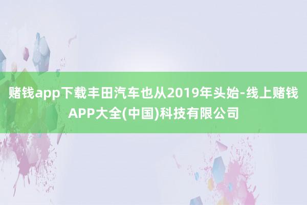 赌钱app下载丰田汽车也从2019年头始-线上赌钱APP大全(中国)科技有限公司