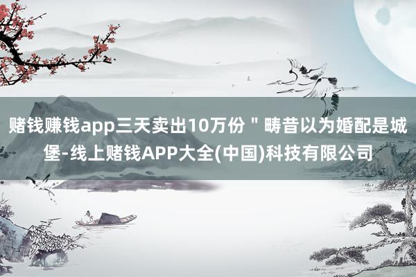 赌钱赚钱app三天卖出10万份＂畴昔以为婚配是城堡-线上赌钱APP大全(中国)科技有限公司