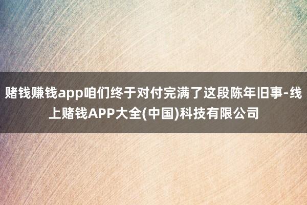赌钱赚钱app咱们终于对付完满了这段陈年旧事-线上赌钱APP大全(中国)科技有限公司