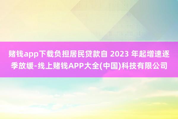 赌钱app下载负担居民贷款自 2023 年起增速逐季放缓-线上赌钱APP大全(中国)科技有限公司