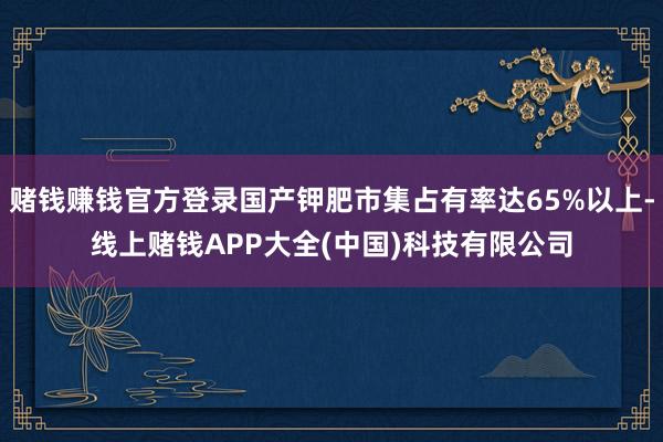赌钱赚钱官方登录国产钾肥市集占有率达65%以上-线上赌钱APP大全(中国)科技有限公司