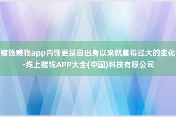 赌钱赚钱app内饰更是自出身以来就莫得过大的变化-线上赌钱APP大全(中国)科技有限公司