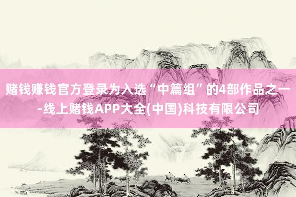 赌钱赚钱官方登录为入选“中篇组”的4部作品之一-线上赌钱APP大全(中国)科技有限公司