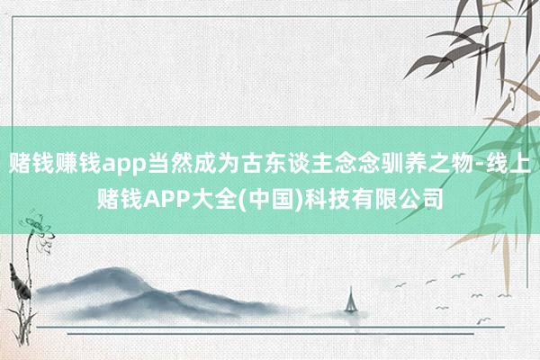 赌钱赚钱app当然成为古东谈主念念驯养之物-线上赌钱APP大全(中国)科技有限公司