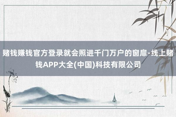 赌钱赚钱官方登录就会照进千门万户的窗扉-线上赌钱APP大全(中国)科技有限公司