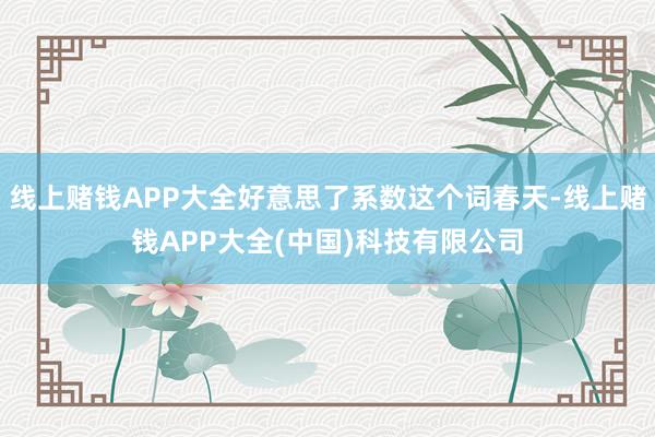 线上赌钱APP大全好意思了系数这个词春天-线上赌钱APP大全(中国)科技有限公司