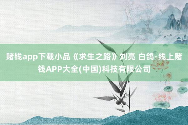 赌钱app下载小品《求生之路》刘亮 白鸽-线上赌钱APP大全(中国)科技有限公司