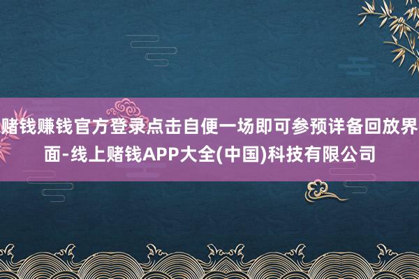 赌钱赚钱官方登录点击自便一场即可参预详备回放界面-线上赌钱APP大全(中国)科技有限公司