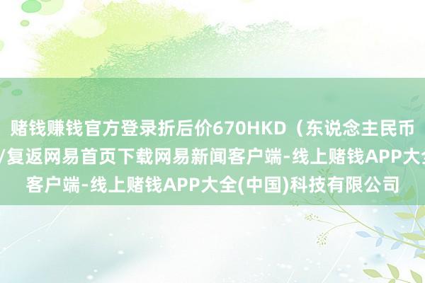 赌钱赚钱官方登录折后价670HKD（东说念主民币615元）/阅读下一篇/复返网易首页下载网易新闻客户端-线上赌钱APP大全(中国)科技有限公司