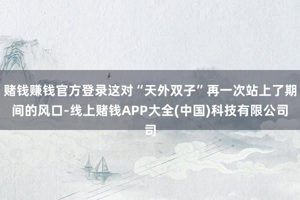 赌钱赚钱官方登录这对“天外双子”再一次站上了期间的风口-线上赌钱APP大全(中国)科技有限公司