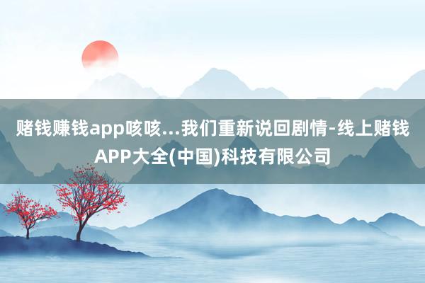 赌钱赚钱app咳咳...我们重新说回剧情-线上赌钱APP大全(中国)科技有限公司