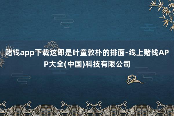 赌钱app下载这即是叶童敦朴的排面-线上赌钱APP大全(中国)科技有限公司