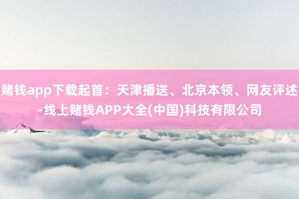 赌钱app下载起首：天津播送、北京本领、网友评述-线上赌钱APP大全(中国)科技有限公司