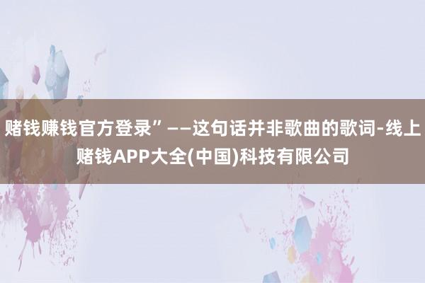 赌钱赚钱官方登录”——这句话并非歌曲的歌词-线上赌钱APP大全(中国)科技有限公司