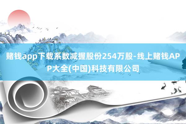 赌钱app下载系数减握股份254万股-线上赌钱APP大全(中国)科技有限公司