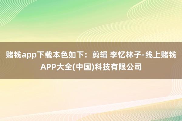赌钱app下载本色如下：剪辑 李忆林子-线上赌钱APP大全(中国)科技有限公司