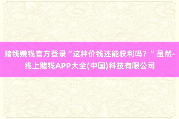 赌钱赚钱官方登录“这种价钱还能获利吗？”虽然-线上赌钱APP大全(中国)科技有限公司