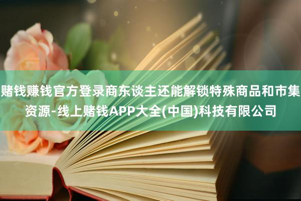 赌钱赚钱官方登录商东谈主还能解锁特殊商品和市集资源-线上赌钱APP大全(中国)科技有限公司