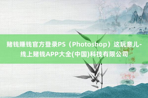 赌钱赚钱官方登录PS（Photoshop）这玩意儿-线上赌钱APP大全(中国)科技有限公司