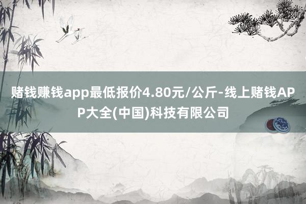 赌钱赚钱app最低报价4.80元/公斤-线上赌钱APP大全(中国)科技有限公司