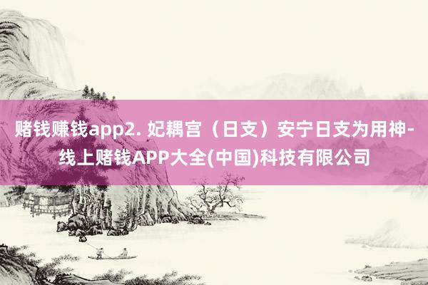 赌钱赚钱app2. 妃耦宫（日支）安宁日支为用神-线上赌钱APP大全(中国)科技有限公司